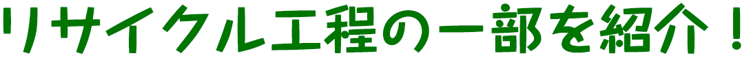 リサイクル工程の一部を紹介！